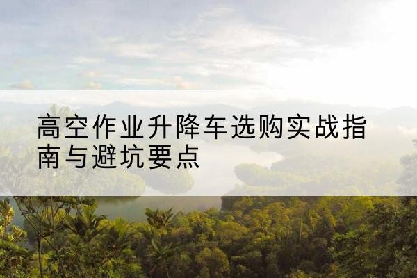 衡水升降车怎么选-高空作业升降车选购实战指南与避坑要点