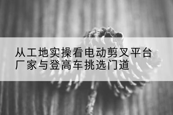 衡水电动剪叉升降平台厂家-从工地实操看电动剪叉平台厂家与登高车挑选门道