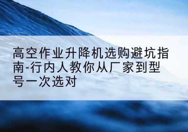 衡水升降平台厂家-高空作业升降机选购避坑指南-行内人教你从厂家到型号一次选对