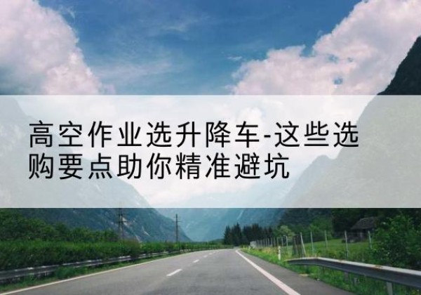 衡水升降车厂家-高空作业选升降车-这些选购要点助你*避坑