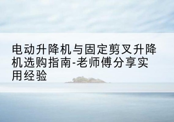 衡水电动升降机怎么选-电动升降机与固定剪叉升降机选购指南-老师傅分享实用经验