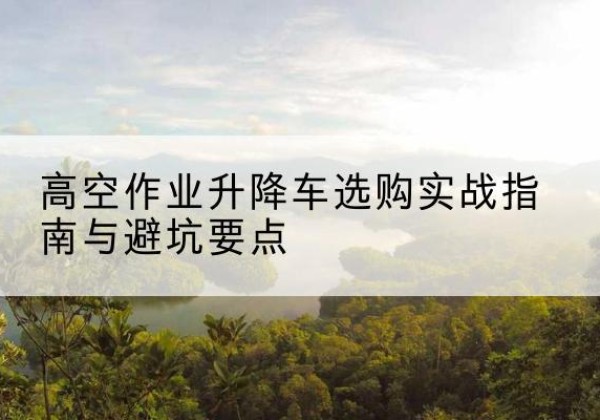 衡水升降车怎么选-高空作业升降车选购实战指南与避坑要点