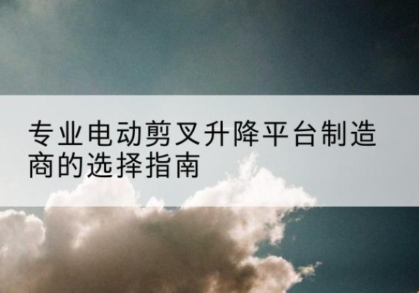 衡水电动剪叉升降平台厂家-专业电动剪叉升降平台制造商的选择指南